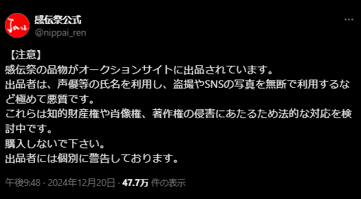 Tweet from Kandensai Official: 【注意】
感伝祭の品物がオークションサイトに出品されています。
出品者は、声優等の氏名を利用し、盗撮やSNSの写真を無断で利用するなど極めて悪質です。
これらは知的財産権や肖像権、著作権の侵害にあたるため法的な対応を検討中です。
購入しないで下さい。
出品者には個別に警告しております。