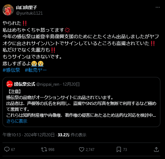 Tweet from Yamaguchi Yuriko: やられた‼️
私はめちゃくちゃ怒ってます💢
今年の感伝祭は能登半島復興支援のためにとたくさん出品しましたがヤフオクに出されサインハントでサインしているところも盗撮されていた‼️
私だけでなく先輩方も‼️
もうサインはできないです。
悲しすぎるよ😭😭
#感伝祭 #転売ヤー