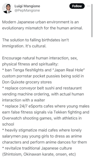 Tweet supposedly from suspected UnitedHealthcare CEO killer Luigi Mangione lamenting Japan's low birth rates and suggesting some fixes:
Modern Japanese urban environment is an evolutionary mismatch for the human animal.
The solution to falling birthdates isn’t immigration. It’s cultural.
Encourage natural human interaction, sex, physical fitness and spirituality:
* ban Tenga fleshlights and “Japan Real Hole” custom pornstar pocket pussies being sold in Don Quixote grocery stores
* replace conveyor belt sushi and restaurant vending machine ordering, with actual human interaction with a waiter
* replace 24/7 eSports cafes where young males earn false fitness signals via Tekken fighting and Overwatch shooting games, with athletics in school
* heavily stigmatize maid cafes where lonely salarymen pay young girls to dress as anime characters and perform anime dances for them
* revitalize traditional Japanese culture (Shintoism, Okinawan karate, onsen, etc)