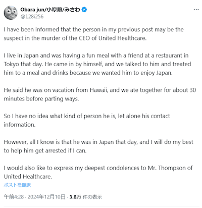 Post by Obara Jun: 

I have been informed that the person in my previous post may be the suspect in the murder of the CEO of United Healthcare. 

I live in Japan and was having a fun meal with a friend at a restaurant in Tokyo that day. He came in by himself, and we talked to him and treated him to a meal and drinks because we wanted him to enjoy Japan. 

He said he was on vacation from Hawaii, and we ate together for about 30 minutes before parting ways. 

So I have no idea what kind of person he is, let alone his contact information. 

However, all I know is that he was in Japan that day, and I will do my best to help him get arrested if I can. 

I would also like to express my deepest condolences to Mr. Thompson of United Healthcare.