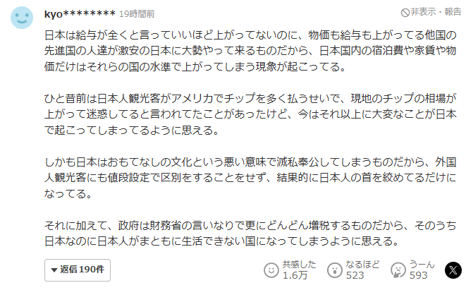 Comment on Yahoo! News JP: 日本は給与が全くと言っていいほど上がってないのに、物価も給与も上がってる他国の先進国の人達が激安の日本に大勢やって来るものだから、日本国内の宿泊費や家賃や物価だけはそれらの国の水準で上がってしまう現象が起こってる。

ひと昔前は日本人観光客がアメリカでチップを多く払うせいで、現地のチップの相場が上がって迷惑してると言われてたことがあったけど、今はそれ以上に大変なことが日本で起こってしまってるように思える。

しかも日本はおもてなしの文化という悪い意味で滅私奉公してしまうものだから、外国人観光客にも値段設定で区別をすることをせず、結果的に日本人の首を絞めてるだけになってる。

それに加えて、政府は財務省の言いなりで更にどんどん増税するものだから、そのうち日本なのに日本人がまともに生活できない国になってしまうように思える。