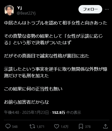 X post from user @Beat22Yj. Text in Japanese: 

中居さんはトラブルを認めて相手女性と向きあった

その真摯な姿勢の結果として「女性が示談に応じる」という形で決着がついたはず

だがその真面目で誠実な性格が裏目に出た

示談したという事実を逆手に取り無関係な外野が憶測だけで私刑を加えた

この結果に何の正当性も無い

お前ら加害者だからな