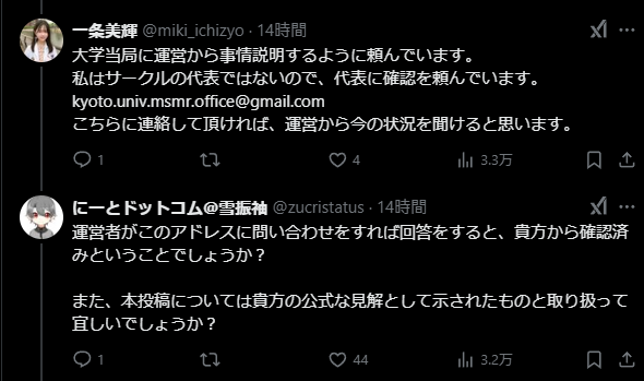 X texts mentioned in post. Japanese:
miki_ichozyo: 大学当局に運営から事情説明するように頼んでいます。
私はサークルの代表ではないので、代表に確認を頼んでいます。
kyoto.univ.msmr.office@gmail.com
こちらに連絡して頂ければ、運営から今の状況を聞けると思います。
@zucristatus: 運営者がこのアドレスに問い合わせをすれば回答をすると、貴方から確認済みということでしょうか?
また、本投稿については貴方の公式な見解として示されたものと取り扱って宜しいでしょうか?