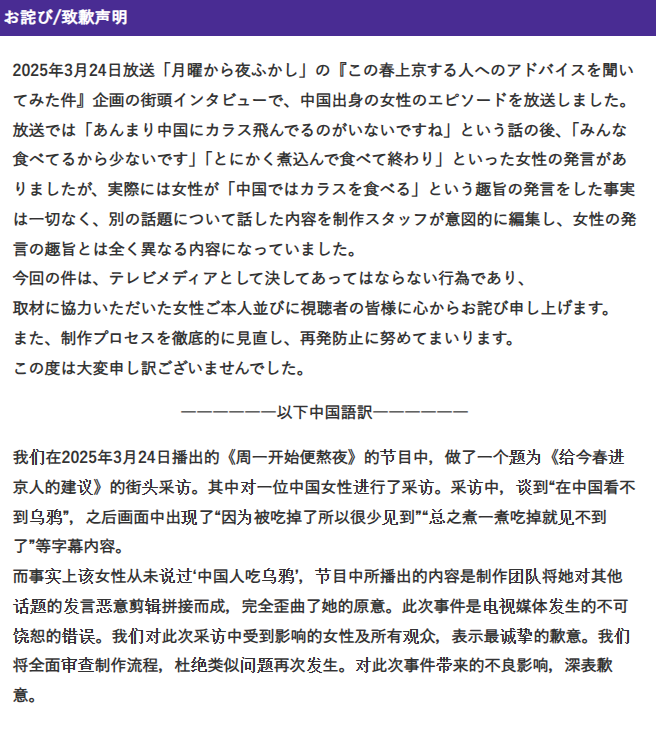 The apology on the Monday Late Show site in Japanese and Mandarin. 

Text: 

2025年3月24日放送「月曜から夜ふかし」の『この春上京する人へのアドバイスを聞いてみた件』企画の街頭インタビューで、中国出身の女性のエピソードを放送しました。
放送では「あんまり中国にカラス飛んでるのがいないですね」という話の後、「みんな食べてるから少ないです」「とにかく煮込んで食べて終わり」といった女性の発言がありましたが、実際には女性が「中国ではカラスを食べる」という趣旨の発言をした事実は一切なく、別の話題について話した内容を制作スタッフが意図的に編集し、女性の発言の趣旨とは全く異なる内容になっていました。
今回の件は、テレビメディアとして決してあってはならない行為であり、
取材に協力いただいた女性ご本人並びに視聴者の皆様に心からお詫び申し上げます。
また、制作プロセスを徹底的に見直し、再発防止に努めてまいります。
この度は大変申し訳ございませんでした。

――――――以下中国語訳――――――

我们在2025年3月24日播出的《周一开始便熬夜》的节目中，做了一个题为《给今春进京人的建议》的街头采访。其中对一位中国女性进行了采访。采访中，谈到“在中国看不到乌鸦”，之后画面中出现了“因为被吃掉了所以很少见到”“总之煮一煮吃掉就见不到了”等字幕内容。
而事实上该女性从未说过‘中国人吃乌鸦’，节目中所播出的内容是制作团队将她对其他话题的发言恶意剪辑拼接而成，完全歪曲了她的原意。此次事件是电视媒体发生的不可饶恕的错误。我们对此次采访中受到影响的女性及所有观众，表示最诚挚的歉意。我们将全面审查制作流程，杜绝类似问题再次发生。对此次事件带来的不良影响，深表歉意。