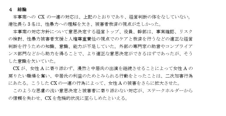 Text summarizing Fuji's involvement in the incident. In Japanese: 

４ 結論 本事案への CX の一連の対応は、上記のとおりであり、経営判断の体をなしていない。港社長ら3名は、性暴力への理解を欠き、被害者救済の視点が乏しかった。 本事案の対応方針について意思決定する経営トップ、役員、幹部は、事実確認、リスクの検討、性暴力被害者支援と人権尊重責任の視点でのケアと救済を行うなどの適正な経営判断を行うための知識、意識、能力が不足していた。外部の専門家の助言やコンプライアンス部門などから助力を得ることで、より適正な意思決定ができるはずであったが、そうした意識を欠いていた。 CX が、女性Aに寄り添わず、漫然と中居氏の出演を継続させることによって女性Aの戻りたい職場を奪い、中居氏の利益のためとみられる行動をとったことは、二次加害行為にあたる。こうしたCXの一連の行為によって、女性Aの被害をさらに拡大させた。 このような思慮の浅い意思決定と被害者に寄り添わない対応が、ステークホルダーからの信頼を失わせ、CXを危機的状況に至らしめたといえる。 