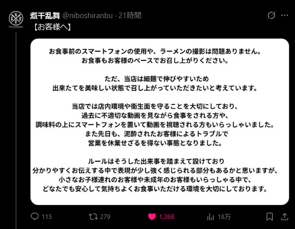 Translation: Using your smartphone before your meal, and photographing your ramen, are no problem at all.
Please also enjoy your meal at your own pace.
However, as our shop uses thin noodles that tend to get soggy quickly,
we would like you to enjoy them freshly made, at their best.
We place great importance on maintaining our shop's environment and hygiene.
In the past, we have had customers watching inappropriate videos while eating,
and customers placing their smartphones on top of the condiment containers to watch videos.
Additionally, just recently, trouble caused by an intoxicated customer
forced us to temporarily close for the day.
Our rules were established in light of these incidents.
We understand that some of the language used to communicate them clearly
may have come across as a bit strong,
but with small children and minors also among our customers,
we value creating an environment where everyone can eat comfortably and with peace of mind.